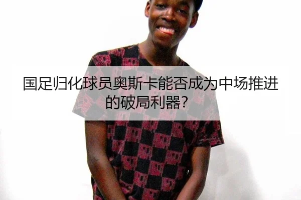 国足归化球员奥斯卡能否成为中场推进的破局利器?