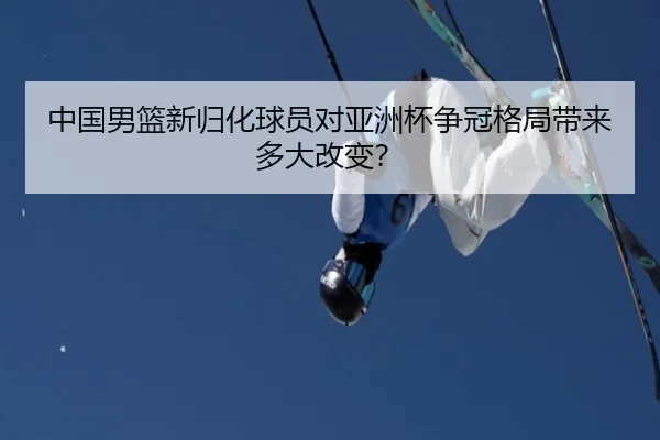 中国男篮新归化球员对亚洲杯争冠格局带来多大改变？