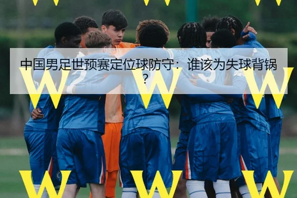 中国男足世预赛定位球防守：谁该为失球背锅？